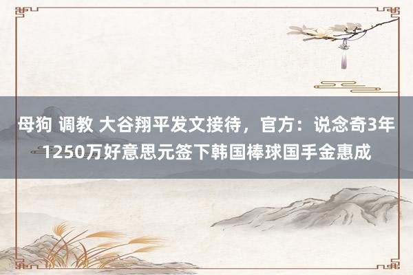 母狗 调教 大谷翔平发文接待，官方：说念奇3年1250万好意思元签下韩国棒球国手金惠成