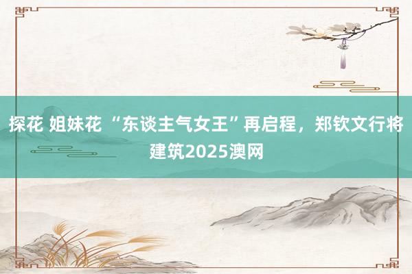 探花 姐妹花 “东谈主气女王”再启程，郑钦文行将建筑2025澳网