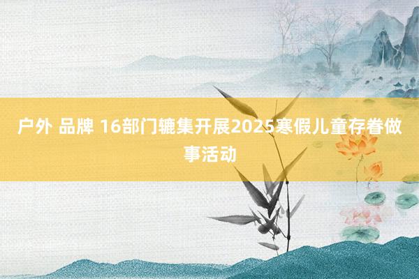 户外 品牌 16部门辘集开展2025寒假儿童存眷做事活动