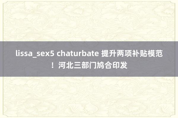 lissa_sex5 chaturbate 提升两项补贴模范！河北三部门鸠合印发