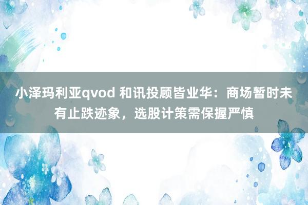 小泽玛利亚qvod 和讯投顾皆业华：商场暂时未有止跌迹象，选股计策需保握严慎