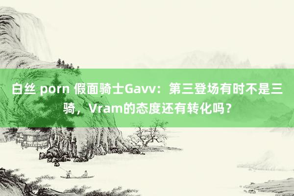 白丝 porn 假面骑士Gavv：第三登场有时不是三骑，Vram的态度还有转化吗？