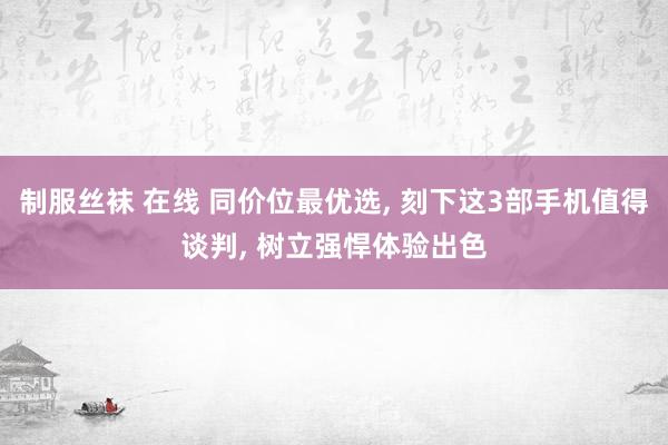 制服丝袜 在线 同价位最优选， 刻下这3部手机值得谈判， 树立强悍体验出色