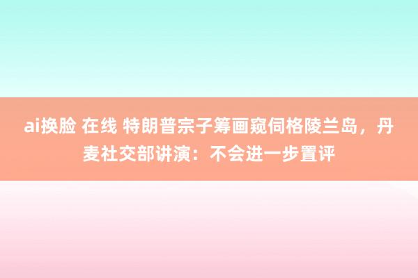 ai换脸 在线 特朗普宗子筹画窥伺格陵兰岛，丹麦社交部讲演：不会进一步置评