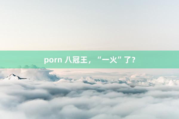 porn 八冠王，“一火”了？