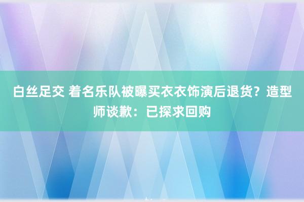 白丝足交 着名乐队被曝买衣衣饰演后退货？造型师谈歉：已探求回购