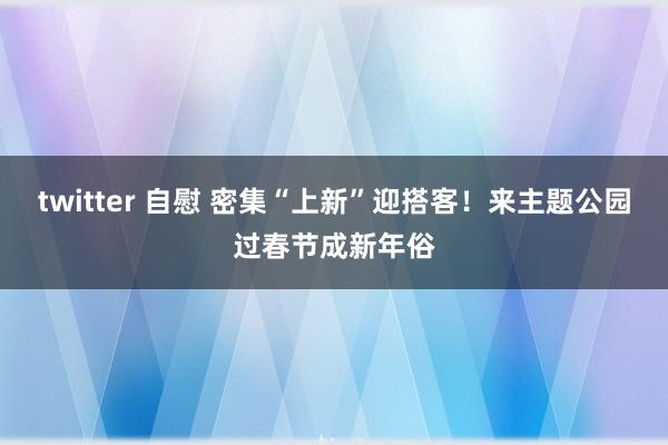 twitter 自慰 密集“上新”迎搭客！来主题公园过春节成新年俗