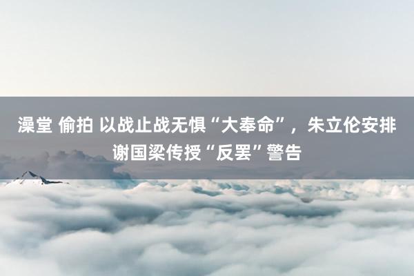 澡堂 偷拍 以战止战无惧“大奉命”，朱立伦安排谢国梁传授“反罢”警告