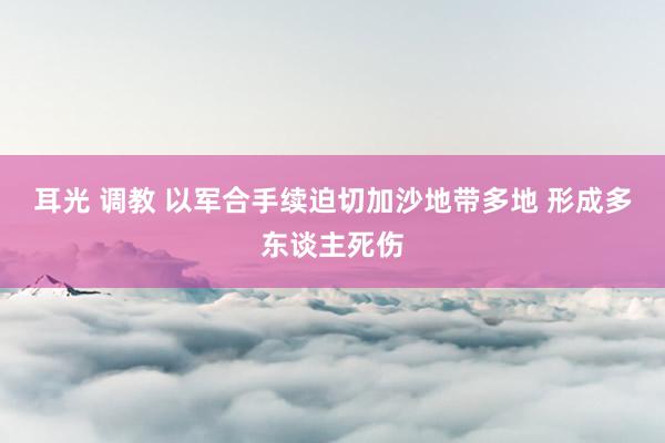 耳光 调教 以军合手续迫切加沙地带多地 形成多东谈主死伤