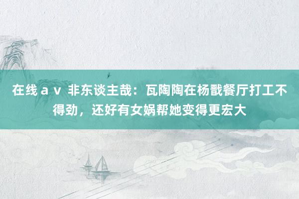 在线ａｖ 非东谈主哉：瓦陶陶在杨戬餐厅打工不得劲，还好有女娲帮她变得更宏大