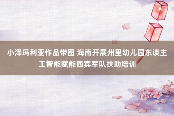 小泽玛利亚作品带图 海南开展州里幼儿园东谈主工智能赋能西宾军队扶助培训