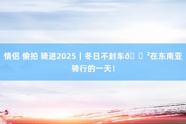 情侣 偷拍 骑进2025｜冬日不封车🚲在东南亚骑行的一天！