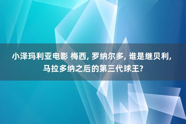 小泽玛利亚电影 梅西， 罗纳尔多， 谁是继贝利， 马拉多纳之后的第三代球王?