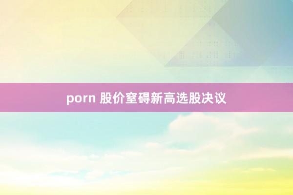 porn 股价窒碍新高选股决议