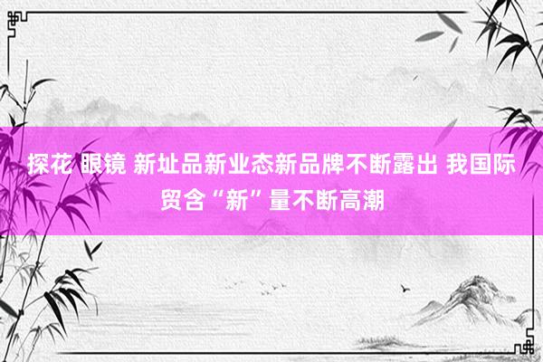 探花 眼镜 新址品新业态新品牌不断露出 我国际贸含“新”量不断高潮