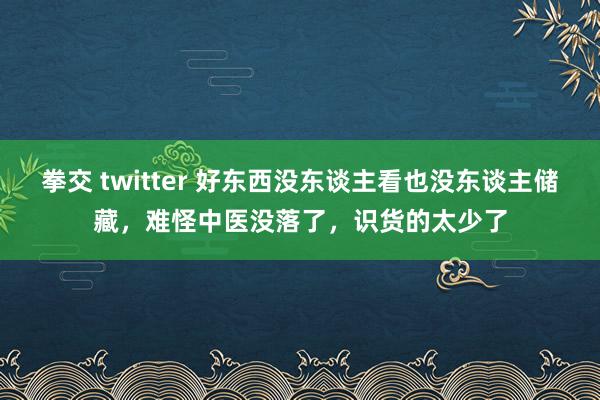 拳交 twitter 好东西没东谈主看也没东谈主储藏，难怪中医没落了，识货的太少了