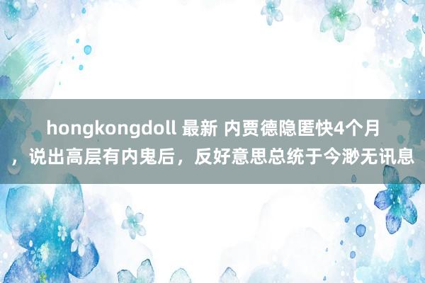 hongkongdoll 最新 内贾德隐匿快4个月，说出高层有内鬼后，反好意思总统于今渺无讯息