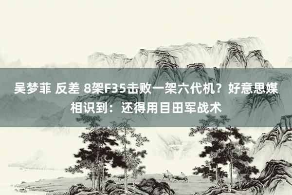 吴梦菲 反差 8架F35击败一架六代机？好意思媒相识到：还得用目田军战术