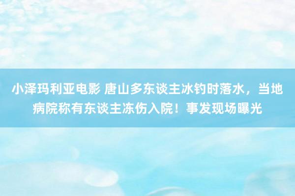 小泽玛利亚电影 唐山多东谈主冰钓时落水，当地病院称有东谈主冻伤入院！事发现场曝光