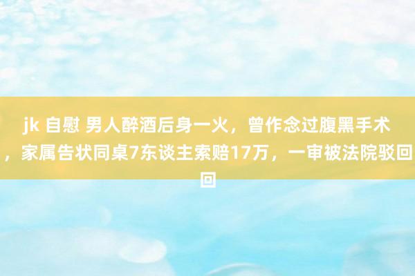 jk 自慰 男人醉酒后身一火，曾作念过腹黑手术，家属告状同桌7东谈主索赔17万，一审被法院驳回