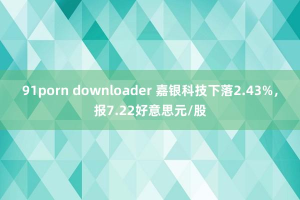 91porn downloader 嘉银科技下落2.43%，报7.22好意思元/股