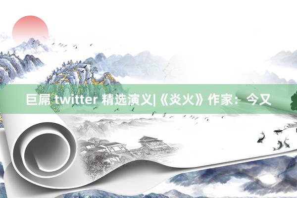 巨屌 twitter 精选演义|《炎火》作家：今又