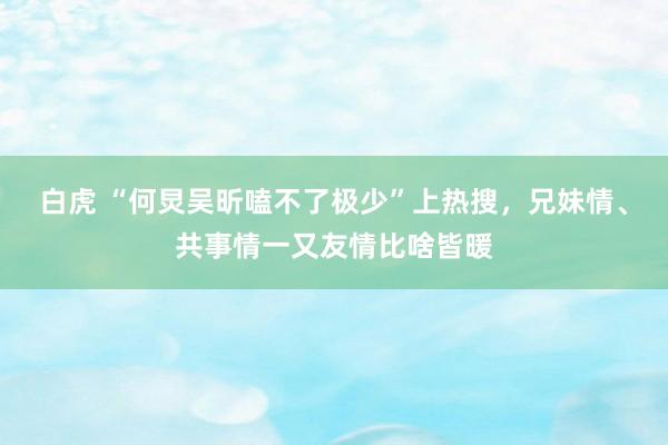 白虎 “何炅吴昕嗑不了极少”上热搜，兄妹情、共事情一又友情比啥皆暖